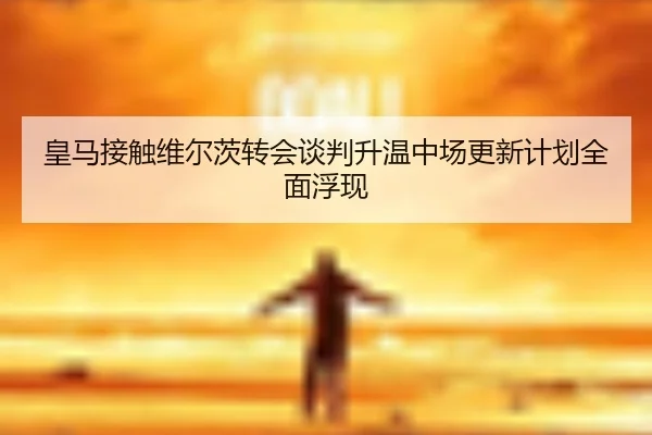 皇马接触维尔茨转会谈判升温中场更新计划全面浮现