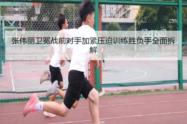 张伟丽卫冕战前对手加紧压迫训练胜负手全面拆解