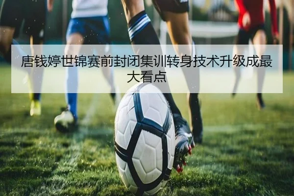 唐钱婷世锦赛前封闭集训转身技术升级成最大看点