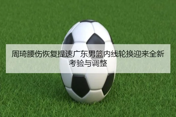 周琦腰伤恢复提速广东男篮内线轮换迎来全新考验与调整
