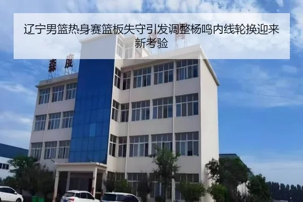 辽宁男篮热身赛篮板失守引发调整杨鸣内线轮换迎来新考验