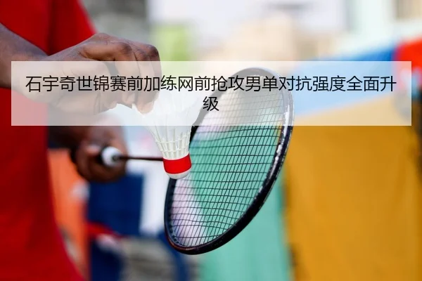 石宇奇世锦赛前加练网前抢攻男单对抗强度全面升级