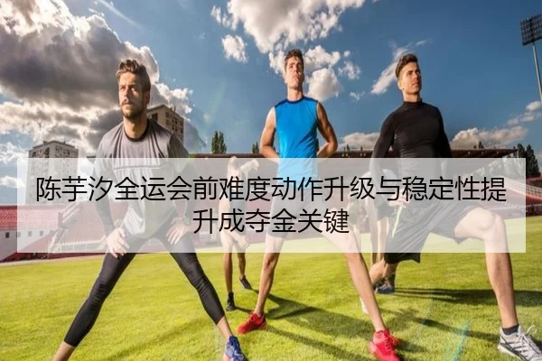 陈芋汐全运会前难度动作升级与稳定性提升成夺金关键