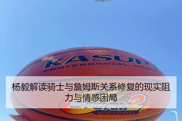 杨毅解读骑士与詹姆斯关系修复的现实阻力与情感困局